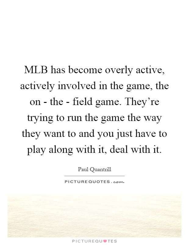 MLB has become overly active, actively involved in the game, the on - the - field game. They're trying to run the game the way they want to and you just have to play along with it, deal with it Picture Quote #1