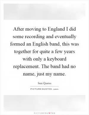 After moving to England I did some recording and eventually formed an English band, this was together for quite a few years with only a keyboard replacement. The band had no name, just my name Picture Quote #1