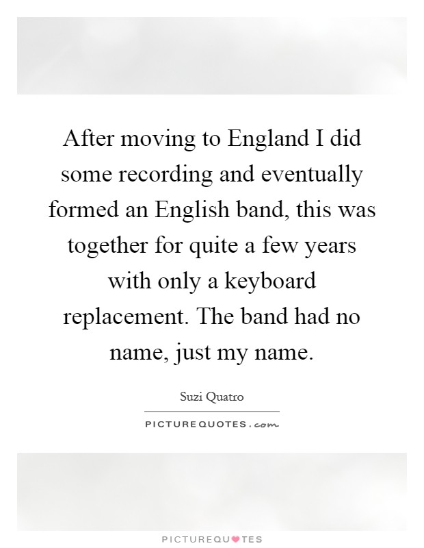After moving to England I did some recording and eventually formed an English band, this was together for quite a few years with only a keyboard replacement. The band had no name, just my name Picture Quote #1