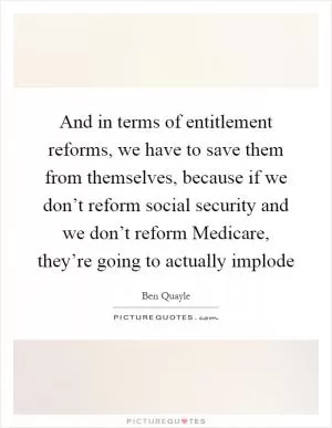 And in terms of entitlement reforms, we have to save them from themselves, because if we don’t reform social security and we don’t reform Medicare, they’re going to actually implode Picture Quote #1