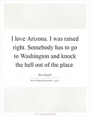 I love Arizona. I was raised right. Somebody has to go to Washington and knock the hell out of the place Picture Quote #1
