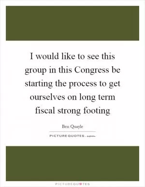 I would like to see this group in this Congress be starting the process to get ourselves on long term fiscal strong footing Picture Quote #1