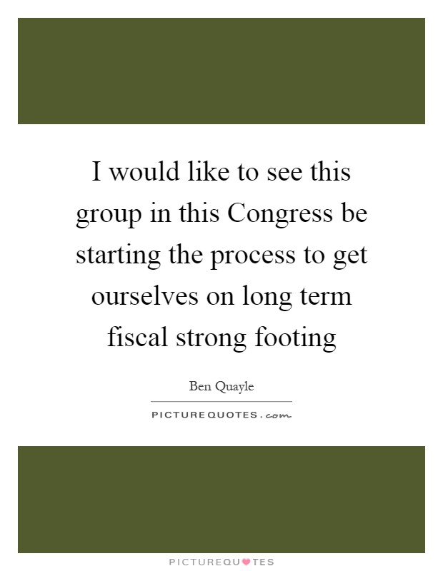 I would like to see this group in this Congress be starting the process to get ourselves on long term fiscal strong footing Picture Quote #1