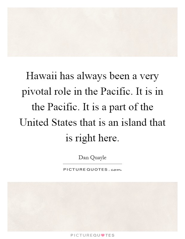 Hawaii has always been a very pivotal role in the Pacific. It is in the Pacific. It is a part of the United States that is an island that is right here Picture Quote #1