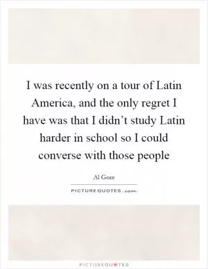 I was recently on a tour of Latin America, and the only regret I have was that I didn’t study Latin harder in school so I could converse with those people Picture Quote #1