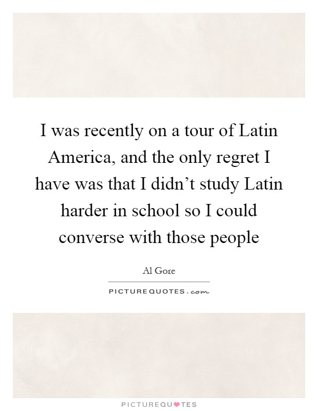 I was recently on a tour of Latin America, and the only regret I have was that I didn't study Latin harder in school so I could converse with those people Picture Quote #1