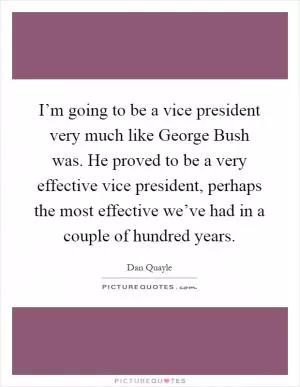 I’m going to be a vice president very much like George Bush was. He proved to be a very effective vice president, perhaps the most effective we’ve had in a couple of hundred years Picture Quote #1