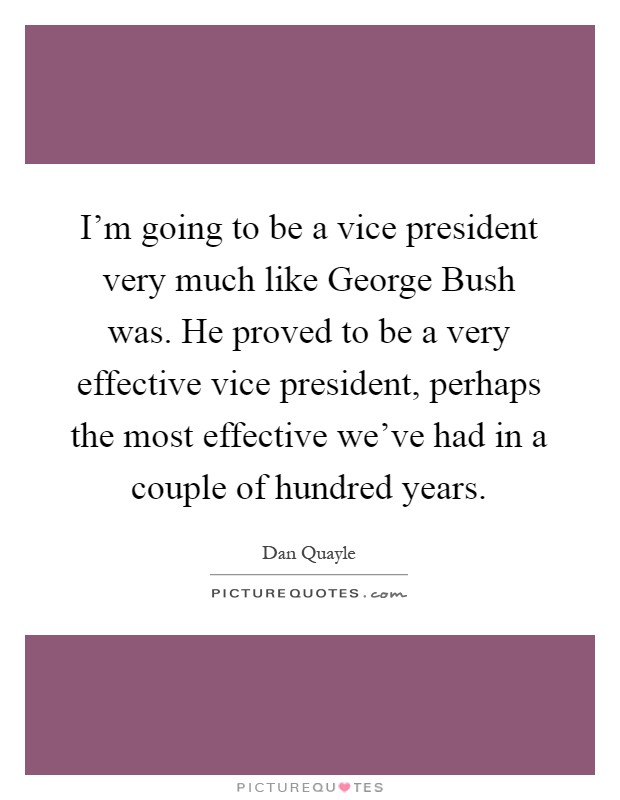 I'm going to be a vice president very much like George Bush was. He proved to be a very effective vice president, perhaps the most effective we've had in a couple of hundred years Picture Quote #1