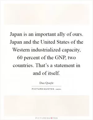 Japan is an important ally of ours. Japan and the United States of the Western industrialized capacity, 60 percent of the GNP, two countries. That’s a statement in and of itself Picture Quote #1