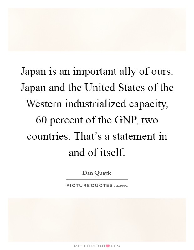 Japan is an important ally of ours. Japan and the United States of the Western industrialized capacity, 60 percent of the GNP, two countries. That's a statement in and of itself Picture Quote #1