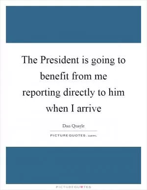 The President is going to benefit from me reporting directly to him when I arrive Picture Quote #1