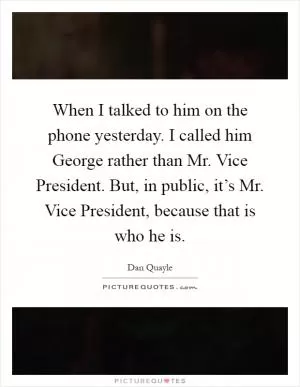 When I talked to him on the phone yesterday. I called him George rather than Mr. Vice President. But, in public, it’s Mr. Vice President, because that is who he is Picture Quote #1