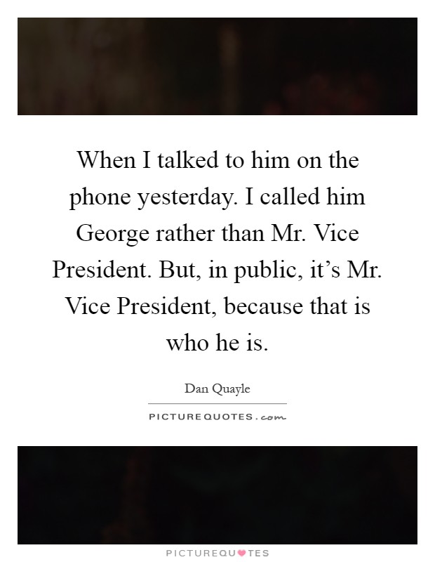 When I talked to him on the phone yesterday. I called him George rather than Mr. Vice President. But, in public, it's Mr. Vice President, because that is who he is Picture Quote #1