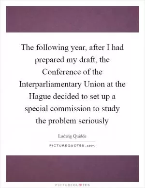 The following year, after I had prepared my draft, the Conference of the Interparliamentary Union at the Hague decided to set up a special commission to study the problem seriously Picture Quote #1