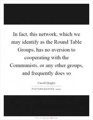 In fact, this network, which we may identify as the Round Table Groups, has no aversion to cooperating with the Communists, or any other groups, and frequently does so Picture Quote #1