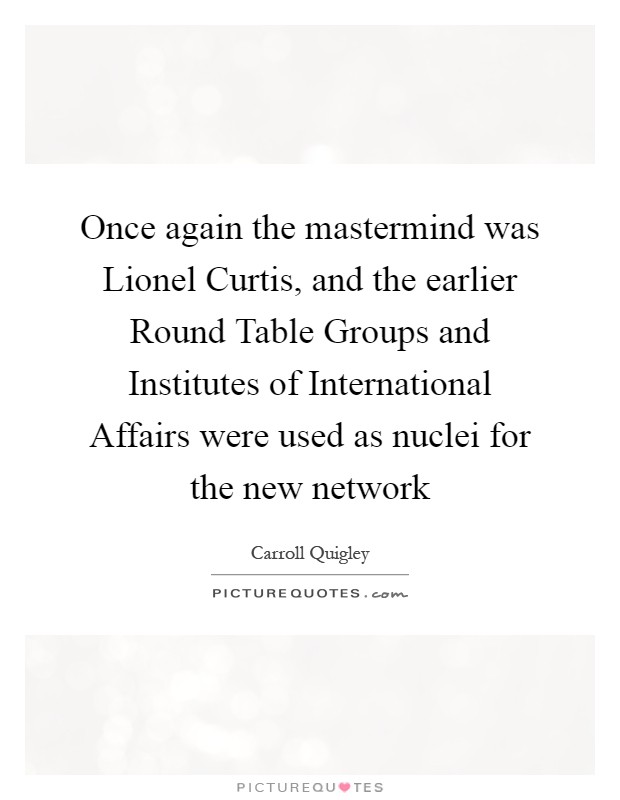 Once again the mastermind was Lionel Curtis, and the earlier Round Table Groups and Institutes of International Affairs were used as nuclei for the new network Picture Quote #1