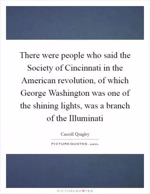 There were people who said the Society of Cincinnati in the American revolution, of which George Washington was one of the shining lights, was a branch of the Illuminati Picture Quote #1