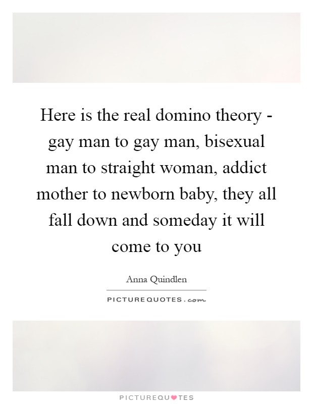 Here is the real domino theory - gay man to gay man, bisexual man to straight woman, addict mother to newborn baby, they all fall down and someday it will come to you Picture Quote #1
