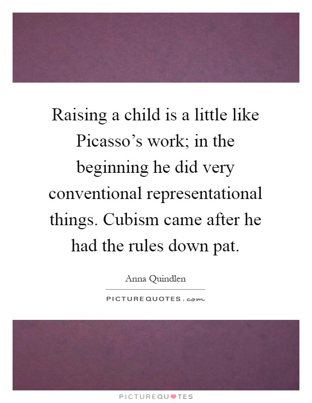 Raising a child is a little like Picasso's work; in the beginning he did very conventional representational things. Cubism came after he had the rules down pat Picture Quote #1