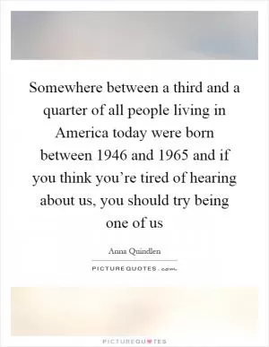 Somewhere between a third and a quarter of all people living in America today were born between 1946 and 1965 and if you think you’re tired of hearing about us, you should try being one of us Picture Quote #1