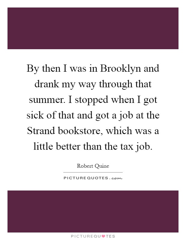 By then I was in Brooklyn and drank my way through that summer. I stopped when I got sick of that and got a job at the Strand bookstore, which was a little better than the tax job Picture Quote #1