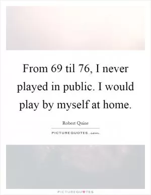 From  69 til  76, I never played in public. I would play by myself at home Picture Quote #1