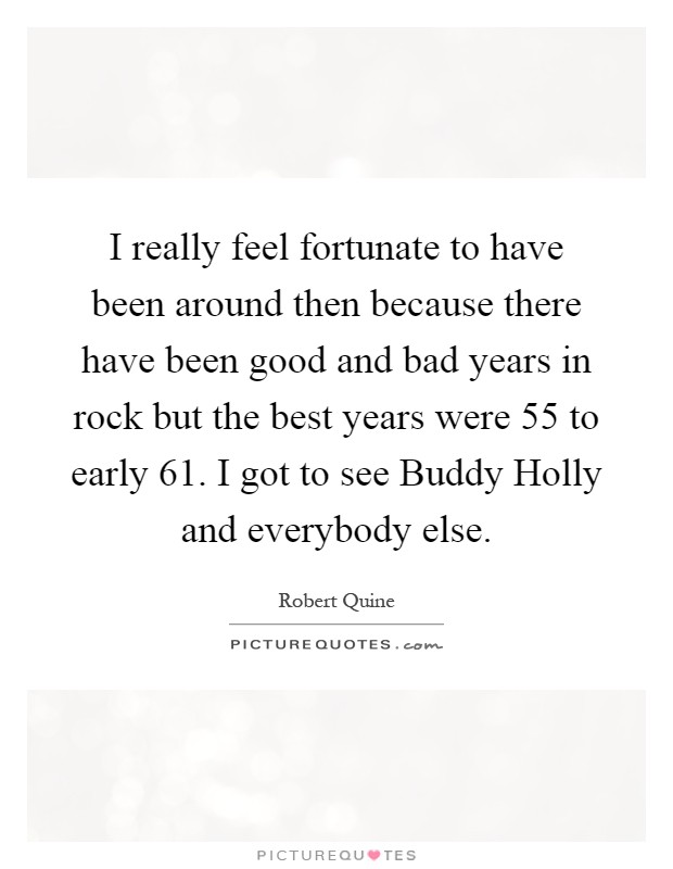 I really feel fortunate to have been around then because there have been good and bad years in rock but the best years were  55 to early  61. I got to see Buddy Holly and everybody else Picture Quote #1