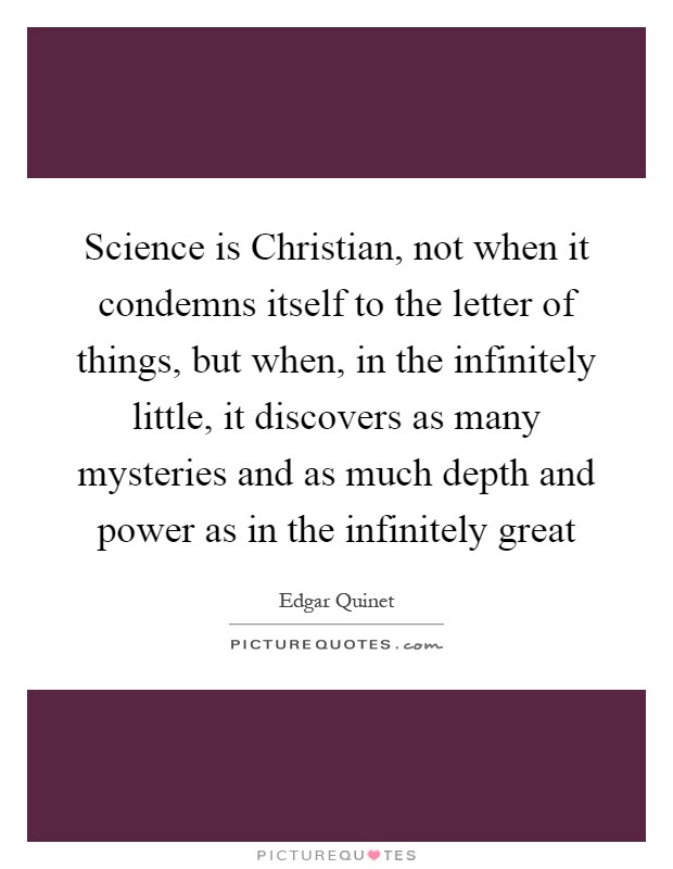 Science is Christian, not when it condemns itself to the letter of things, but when, in the infinitely little, it discovers as many mysteries and as much depth and power as in the infinitely great Picture Quote #1
