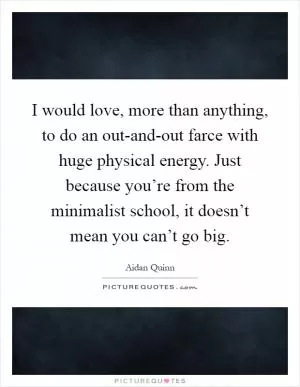 I would love, more than anything, to do an out-and-out farce with huge physical energy. Just because you’re from the minimalist school, it doesn’t mean you can’t go big Picture Quote #1