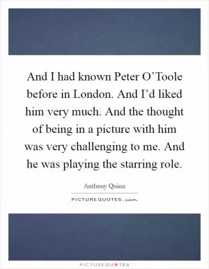 And I had known Peter O’Toole before in London. And I’d liked him very much. And the thought of being in a picture with him was very challenging to me. And he was playing the starring role Picture Quote #1