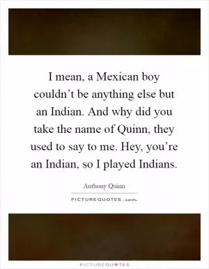 I mean, a Mexican boy couldn’t be anything else but an Indian. And why did you take the name of Quinn, they used to say to me. Hey, you’re an Indian, so I played Indians Picture Quote #1