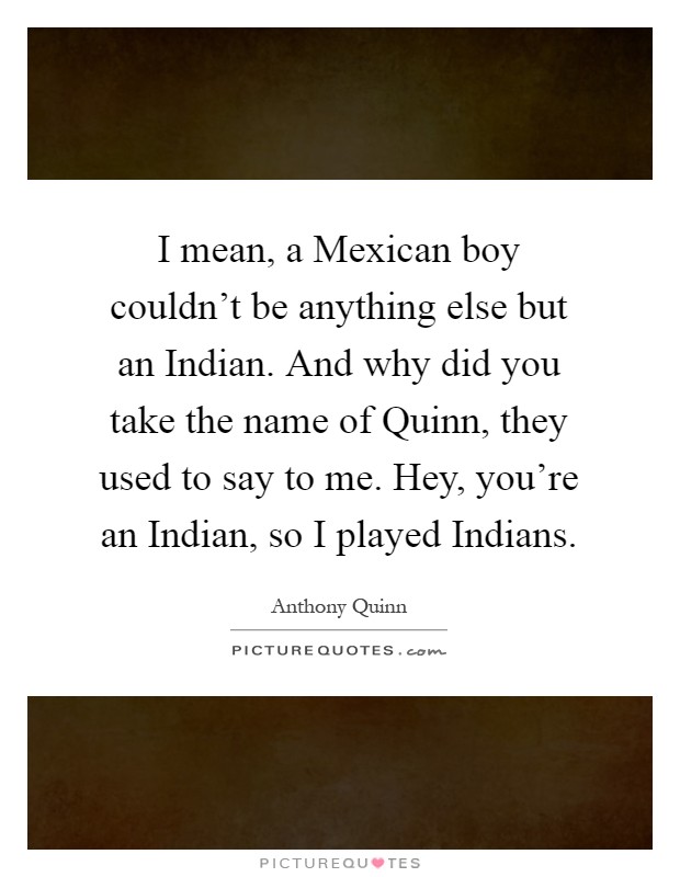 I mean, a Mexican boy couldn't be anything else but an Indian. And why did you take the name of Quinn, they used to say to me. Hey, you're an Indian, so I played Indians Picture Quote #1