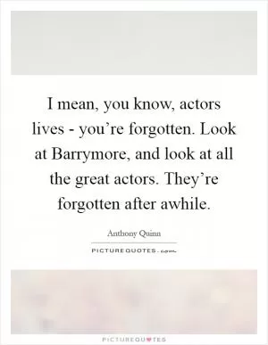 I mean, you know, actors lives - you’re forgotten. Look at Barrymore, and look at all the great actors. They’re forgotten after awhile Picture Quote #1