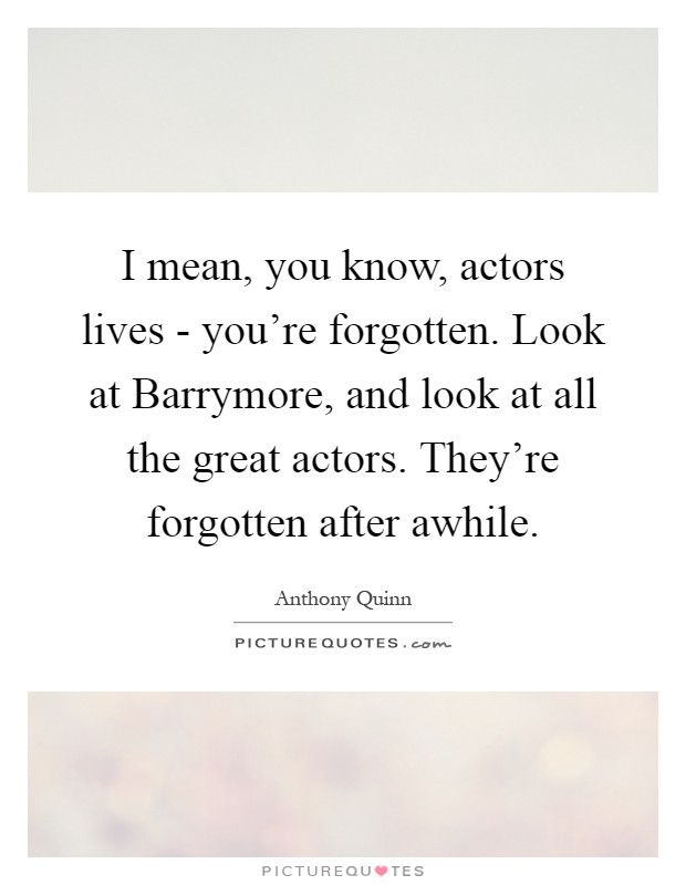 I mean, you know, actors lives - you're forgotten. Look at Barrymore, and look at all the great actors. They're forgotten after awhile Picture Quote #1
