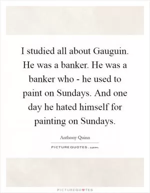 I studied all about Gauguin. He was a banker. He was a banker who - he used to paint on Sundays. And one day he hated himself for painting on Sundays Picture Quote #1