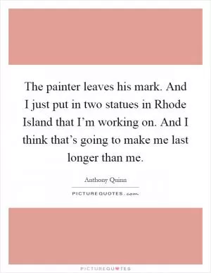 The painter leaves his mark. And I just put in two statues in Rhode Island that I’m working on. And I think that’s going to make me last longer than me Picture Quote #1