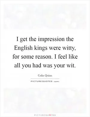 I get the impression the English kings were witty, for some reason. I feel like all you had was your wit Picture Quote #1