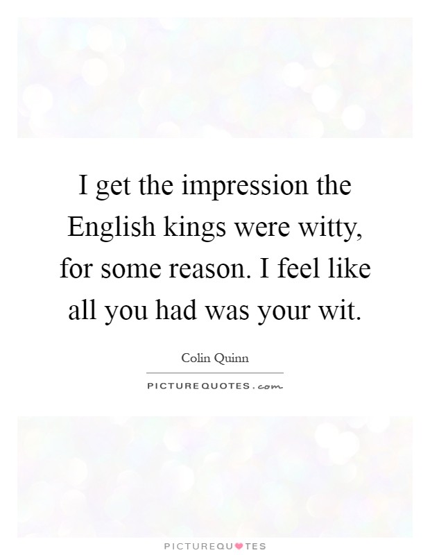 I get the impression the English kings were witty, for some reason. I feel like all you had was your wit Picture Quote #1