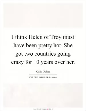 I think Helen of Troy must have been pretty hot. She got two countries going crazy for 10 years over her Picture Quote #1