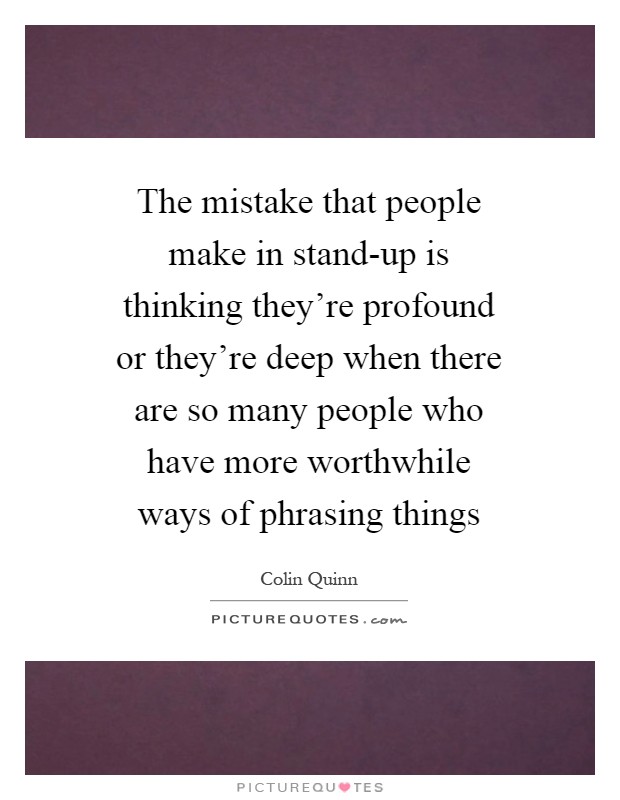 The mistake that people make in stand-up is thinking they're profound or they're deep when there are so many people who have more worthwhile ways of phrasing things Picture Quote #1