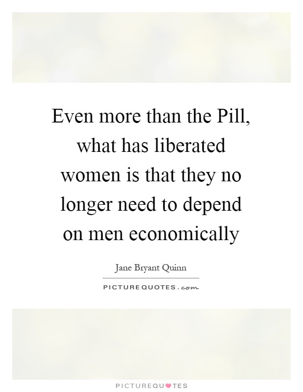 Even more than the Pill, what has liberated women is that they no longer need to depend on men economically Picture Quote #1