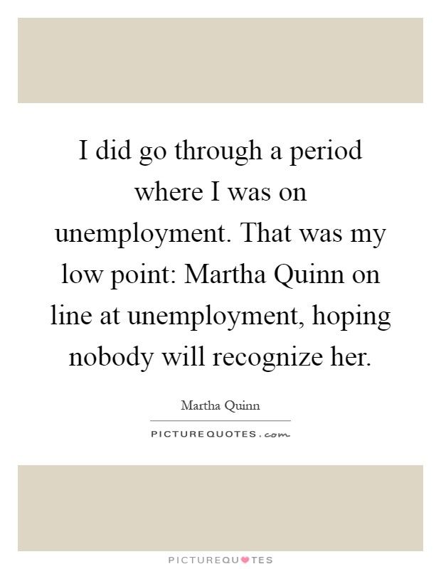 I did go through a period where I was on unemployment. That was my low point: Martha Quinn on line at unemployment, hoping nobody will recognize her Picture Quote #1