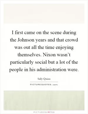 I first came on the scene during the Johnson years and that crowd was out all the time enjoying themselves. Nixon wasn’t particularly social but a lot of the people in his administration were Picture Quote #1