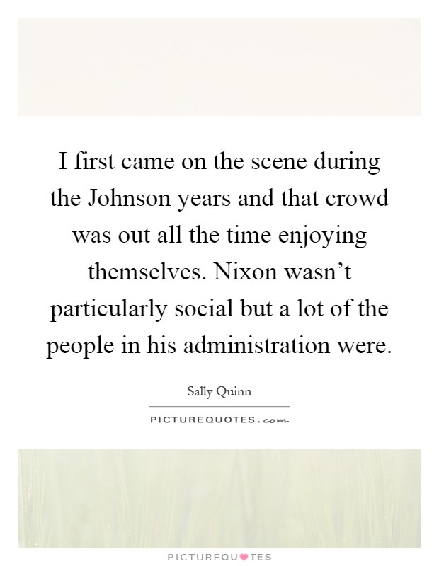 I first came on the scene during the Johnson years and that crowd was out all the time enjoying themselves. Nixon wasn't particularly social but a lot of the people in his administration were Picture Quote #1