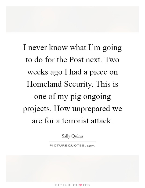 I never know what I'm going to do for the Post next. Two weeks ago I had a piece on Homeland Security. This is one of my pig ongoing projects. How unprepared we are for a terrorist attack Picture Quote #1