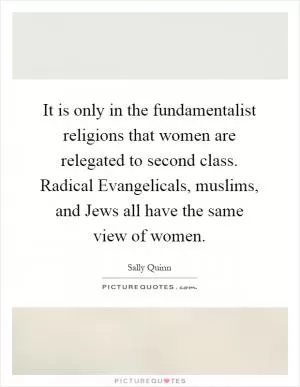 It is only in the fundamentalist religions that women are relegated to second class. Radical Evangelicals, muslims, and Jews all have the same view of women Picture Quote #1