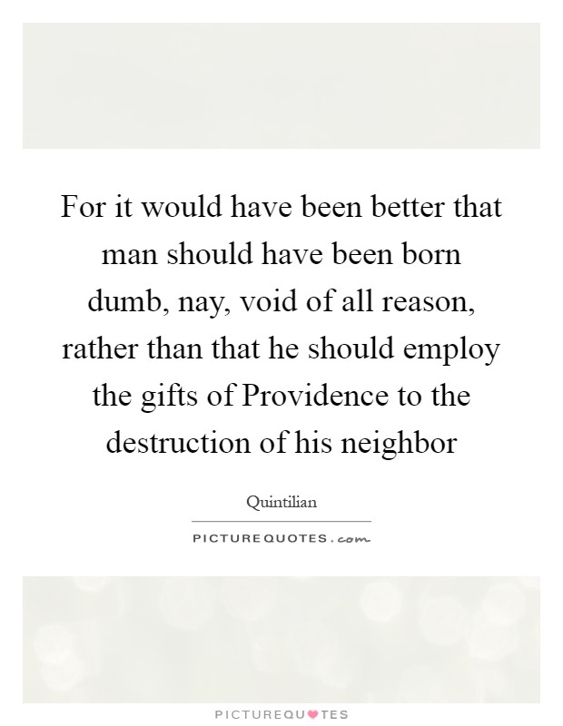 For it would have been better that man should have been born dumb, nay, void of all reason, rather than that he should employ the gifts of Providence to the destruction of his neighbor Picture Quote #1