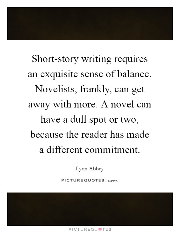 Short-story writing requires an exquisite sense of balance. Novelists, frankly, can get away with more. A novel can have a dull spot or two, because the reader has made a different commitment Picture Quote #1