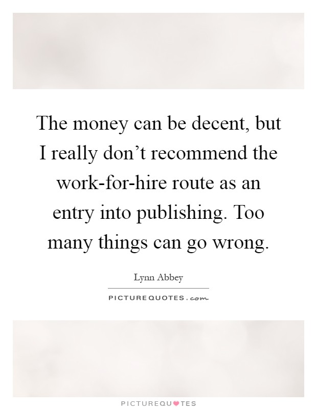 The money can be decent, but I really don't recommend the work-for-hire route as an entry into publishing. Too many things can go wrong Picture Quote #1