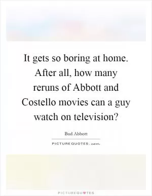 It gets so boring at home. After all, how many reruns of Abbott and Costello movies can a guy watch on television? Picture Quote #1